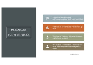 METANALISI
PUNTI DI FORZA
Minimizza la soggettività
nell’interpretazione degli studi individuali
Evidenzia la coerenza dei risultati tra gli
studi
Fornisce un risultato più generalizzabile
tra i diversi ambienti
Può aiutare a velocizzare l’introduzione
di un intervento efficace nella pratica
clinica
 