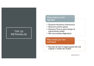 TIPI DI
METANALISI
• Outcome dicotomici (vivo/morto)
• Outcome continui (peso)
• OutcomeTime to event (tempo di
sopravvivenza totale)
• Altri (accuratezza diagnostica)
Meta-analisi sui dati
aggregati
• Raccolta dei dati di singoli pazienti dai trial
originali e rianalisi dei risultati
Meta-analisi per dati
individuali
 