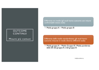 OUTCOME
CONTINUI
Misure più comuni
Differenza tra medie (gli studi hanno outcome con misure
confrontabili: stesse scale)
• Media gruppo A – Media gruppo B
Differenza delle medie standardizzata (gli studi hanno
outcome misurati in modo diverso: differenti scale)
• Media gruppo A – Media Gruppo B / Media ponderata
della DS del gruppo A e del gruppo B
 