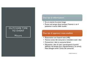 OUTCOME TIME
TO EVENT
Misure
Due tipi di informazioni
• Se un evento ha avuto luogo
• Punto nel tempo dove avviene l’evento o se il
paziente è uscito dallo studio
Due tipi di approcci meta analitici
• Riassuntivo con hazard ratio (HR)
• Tenere conto dei censurati e includere tutti i dati
• Convertire i dati in outcome binari
• Necessita i dati di tutti i partecipanti al punto
definito nel tempo (p.e. sopravvivenza a un anno).
Non bisogna tener conto dei censurati
 