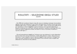 RISULTATI – SELEZIONE DEGLI STUDI
ESEMPI
…Dei 1008 titoli considerati rilevanti in base alla ricerca nei database menzionati nel precedente
capitolo, ne sono stati selezionati 21 per la lettura del testo intero. Di questi 18 sono stati esclusi
(Allefelds, 2004; Alonso, Schochat, 2009; Bruce et al, 2009 – indicare tutti gli esclusi NdR) perché
non rispondenti ai criteri di eliggibilità I motivi di esclusione sono riportati in Appendice 2.
Pertanto tre full text sono stati inclusi nell’analisi quantitativa e qualitativa (Alvarenga, 2013, Leite,
2010, Leite, 2014). Il diagramma di flusso che illustra la ricerca e il processo di selezione è
riportato nella Figura 1…
…Gli studi potenzialmente eleggibili per l’inclusione sono stati selezionati in modo indipendente
dai due revisori. Sono stati poi confrontati i risultati della selezione e risolto i disaccordi con la
discussione. Il testo integrale di tutte le referenze eleggibili è stato esaminato in dettaglio. Due
autori sono stati contattati per ulteriori informazioni e uno ha fornito il testo completo, dati
addizionali e/o chiarimenti sui dati pubblicati…
 