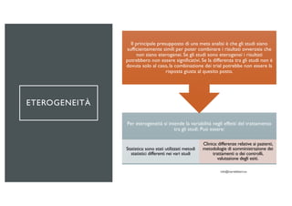 ETEROGENEITÀ
Per eterogeneità si intende la variabilità negli effetti del trattamento
tra gli studi. Può essere:
Statistica: sono stati utilizzati metodi
statistici differenti nei vari studi
Clinica: differenze relative ai pazienti,
metodologie di somministrazione dei
trattamenti o dei controlli,
valutazione degli esiti.
Il principale presupposto di una meta analisi è che gli studi siano
sufficientemente simili per poter combinare i risultati ovverosia che
non siano eterogenei. Se gli studi sono eterogenei i risultati
potrebbero non essere significativi. Se la differenza tra gli studi non è
dovuta solo al caso, la combinazione dei trial potrebbe non essere la
risposta giusta al quesito posto.
 