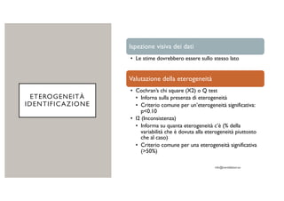 ETEROGENEITÀ
IDENTIFICAZIONE
Ispezione visiva dei dati
• Le stime dovrebbero essere sullo stesso lato
Valutazione della eterogeneità
• Cochran’s chi square (X2) o Q test
• Inforna sulla presenza di eterogeneità
• Criterio comune per un’eterogeneità significativa:
p<0.10
• I2 (Inconsistenza)
• Informa su quanta eterogeneità c’è (% della
variabilità che è dovuta alla eterogeneità piuttosto
che al caso)
• Criterio comune per una eterogeneità significativa
(>50%)
 