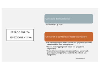 ETEROGENEITÀ
ISPEZIONE VISIVA
Come sono distribuite le linee
• Accordo tra gli studi
Gli intervalli di confidenza dovrebbero sovrapporsi
• Se si sovrappongono il caso rimane una spiegazioni plausibile
delle differenze nella stima puntuale.
• Se non si sovrappongono il caso è una spiegazione
improbabile.
• Intervalli di confidenza molto separati fanno pensare alla
presenza di un’importante variabilità che richiede una
spiegazione.
 
