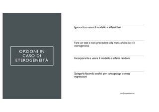 OPZIONI IN
CASO DI
ETEROGENEITÀ
Ignorarla e usare il modello a effetti fissi
Fare un test e non procedere alla meta-analisi se c’è
eterogeneità
Incorporarla e usare il modello a effetti random
Spiegarla facendo analisi per sottogruppi o meta
regressioni
 