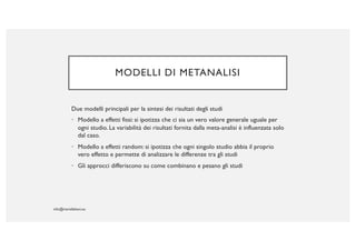 MODELLI DI METANALISI
Due modelli principali per la sintesi dei risultati degli studi
• Modello a effetti fissi: si ipotizza che ci sia un vero valore generale uguale per
ogni studio. La variabilità dei risultati fornita dalla meta-analisi è influenzata solo
dal caso.
• Modello a effetti random: si ipotizza che ogni singolo studio abbia il proprio
vero effetto e permette di analizzare le differenze tra gli studi
• Gli approcci differiscono su come combinano e pesano gli studi
 