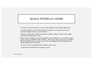 QUALE MODELLO USARE
• I risultati sono simili quando vi sono piccole differenze nei risultati degli studi
• I risultati possono essere molto differenti quando ci sono pochi studi e/o le
dimensioni degli studi sono molto diverse
• Spesso i risultati sono simili ma quelli del modello a effetti random hanno degli
intervalli di confidenza più ampi.
• Alcuni autori ritengono che la eterogeneità sia inevitabile per cui dovrebbe sempre
essere usato un modello a effetti random. Altri autori dicono che solo il modello a
effetti fissi abbia senso e se non si può dare una spiegazione all’eterogeneità, non
bisognerebbe fare la metanalisi
• Se non si è sicuri potrebbe essere utile fare tutti e due
• La decisione dovrebbe essere assunta a priori
 