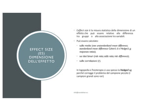EFFECT SIZE
(ES)
DIMENSIONE
DELL’EFFETTO
• L’effect size è la misura statistica della dimensione di un
effetto che può essere relativo alla differenza
tra gruppi o alla associazione tra variabili.
• Può essere calcolato:
• sulle medie (raw unstandardized mean difference;
standardized mean difference: Cohen’s d e Hedges’s g;
responses ratios);
• sui dati binari (risk ratio; odds ratio; risk difference);
• sulle correlazioni (r).
In logopedia e fisioterapia si usa spesso la Hedges’s g
perché corregge il problema del campione piccolo (i
campioni grandi sono rari)
 