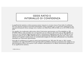 ODDS RATIO E
INTERVALLO DI CONFIDENZA
• La significatività statistica e clinica possono essere riassunte in un’unica misura: l’intervallo di confidenza
(IC), che esprime il grado di incertezza del beneficio clinico ottenibile con un intervento. Supponiamo che
una sperimentazione clinica ottenga come risultato una Odds Ratio (OR) di 0.82, con un IC al 95% di 0.62-
0.99.
• Ciò significa che trasferendo nella pratica clinica l’intervento sperimentato, con 95 probabilità su 100
(P<0.05) l’effetto reale potrebbe non corrispondere ad una riduzione del rischio pari al 18% (100-82) ma
variare tra una riduzione degli interventi minima e clinicamente insignificante, pari all’1% (100-99) ed una
riduzione cospicua, pari al 38% (100-62).Anche se statisticamente significativo (perché tutti i valori sono
inferiori ad 1), questo risultato lascia un considerevole margine di incertezza sull’esistenza di un beneficio
ottenibile con l’intervento sperimentato.
• Intervallo di confidenza: se si ripete la stessa sperimentazione per 100 volte, 95 volte su 100 i risultati
cadrebbero nel range 0.62-0.99. In breve, gli intervalli di confidenza indicano la precisione dei risultati di una
sperimentazione clinica, cioè quanto si può confidare nell’esistenza di un effetto clinicamente significativo e
la sua significatività statistica.
 