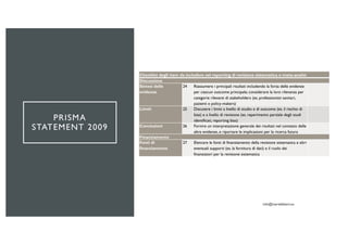 PRISMA
STATEMENT 2009
Checklist degli item da includere nel reporting di revisione sistematica o meta-analisi
Discussione
Sintesi delle
evidenze
24 Riassumere i principali risultati includendo la forza delle evidenze
per ciascun outcome principale; considerare la loro rilevanza per
categorie rilevanti di stakeholders (es. professionisti sanitari,
pazienti e policy-makers)
Limiti 25 Discutere i limiti a livello di studio e di outcome (es. il rischio di
bias) e a livello di revisione (es. reperimento parziale degli studi
identificati, reporting bias)
Conclusioni 26 Fornire un interpretazione generale dei risultati nel contesto delle
altre evidenze, e riportare le implicazioni per la ricerca futura
Finanziamento
Fonti di
finanziamento
27 Elencare le fonti di finanziamento della revisione sistematica e altri
eventuali supporti (es. la fornitura di dati) e il ruolo dei
finanziatori per la revisione sistematica
 