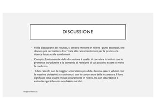 DISCUSSIONE
• Nella discussione dei risultati, si devono mettere in rilievo i punti essenziali, che
devono poi permettere di arrivare alle raccomandazioni per la pratica e la
ricerca futura e alle conclusioni.
• Compito fondamentale della discussione è quello di correlare i risultati con le
premesse introduttive e la domanda di revisione di cui possono essere o meno
la conferma.
• I dati, raccolti con la maggior accuratezza possibile, devono essere valutati con
la massima obiettività e confrontati con le conoscenze della letteratura. Il loro
significato deve essere messo chiaramente in rilievo, ma con discrezione e
evitando ogni inferenza non basata sui dati.
 