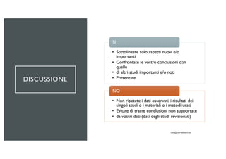 DISCUSSIONE
• Sottolineate solo aspetti nuovi e/o
importanti
• Confrontate le vostre conclusioni con
quelle
• di altri studi importanti e/o noti
• Presentate
SI
• Non ripetete i dati osservati, i risultati dei
singoli studi o i materiali o i metodi usati
• Evitate di trarre conclusioni non supportate
• da vostri dati (dati degli studi revisionati)
NO
 