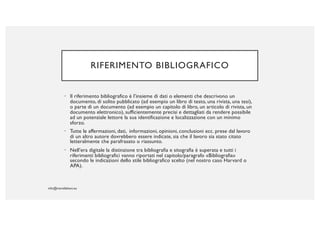 RIFERIMENTO BIBLIOGRAFICO
• Il riferimento bibliografico è l’insieme di dati o elementi che descrivono un
documento, di solito pubblicato (ad esempio un libro di testo, una rivista, una tesi),
o parte di un documento (ad esempio un capitolo di libro, un articolo di rivista, un
documento elettronico), sufficientemente precisi e dettagliati da rendere possibile
ad un potenziale lettore la sua identificazione e localizzazione con un minimo
sforzo.
• Tutte le affermazioni, dati, informazioni, opinioni, conclusioni ecc. prese dal lavoro
di un altro autore dovrebbero essere indicate, sia che il lavoro sia stato citato
letteralmente che parafrasato o riassunto.
• Nell’era digitale la distinzione tra bibliografia e sitografia è superata e tutti i
riferimenti bibliografici vanno riportati nel capitolo/paragrafo «Bibliografia»
secondo le indicazioni dello stile bibliografico scelto (nel nostro caso Harvard o
APA).
 