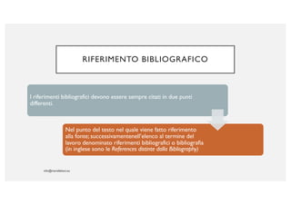 RIFERIMENTO BIBLIOGRAFICO
I riferimenti bibliografici devono essere sempre citati in due punti
differenti.
Nel punto del testo nel quale viene fatto riferimento
alla fonte; successivamentenell’elenco al termine del
lavoro denominato riferimenti bibliografici o bibliografia
(in inglese sono le References distinte dalla Bibliography)
 