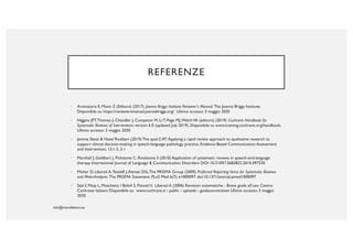 REFERENZE
• Aromataris E, Munn Z (Editors) (2017). Joanna Briggs Institute Reviewer's Manual. The Joanna Briggs Institute.
Disponibile su: https://reviewersmanual.joannabriggs.org/ Ultimo accesso: 3 maggio 2020
• Higgins JPT,Thomas J, Chandler J, Cumpston M, Li T, Page MJ,WelchVA (editors) (2019). Cochrane Handbook for
Systematic Reviews of Interventions version 6.0 (updated July 2019). Disponibile su www.training.cochrane.org/handbook.
Ultimo accesso: 3 maggio 2020
• Jemma Skeat & Hazel Roddam (2019) The qual-CAT:Applying a rapid review approach to qualitative research to
support clinical decision-making in speech-language pathology practice, Evidence-Based Communication Assessment
and Intervention, 13:1-2, 3-1
• Marshall J, Goldbart J, Pickstone C, Roulstone S (2010) Application of systematic reviews in speech-and-language
therapy, International Journal of Language & Communication Disorders DOI: 10.3109/13682822.2010.497530
• Moher D, Liberati A,Tetzlaff J,Altman DG,The PRISMA Group (2009). Preferred Reporting Items for Systematic Reviews
and Meta-Analyses: The PRISMA Statement. PLoS Med 6(7): e1000097. doi:10.1371/journal.pmed1000097
• SalaV, Moja L, Moschetti, I Bidoli S, PistottiV, Liberati A (2006) Revisioni sistematiche - Breve guida all’uso. Centro
Cochrane Italiano Disponibile su: www.cochrane.it › public › uploads › guidausorevisioni Ultimo accesso: 3 maggio
2020
 