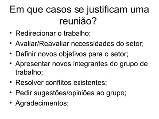 Em que casos se justificam uma
reunião?
• Redirecionar o trabalho;
• Avaliar/Reavaliar necessidades do setor;
• Definir novos objetivos para o setor;
• Apresentar novos integrantes do grupo de
trabalho;
• Resolver conflitos existentes;
• Pedir sugestões/opiniões ao grupo;
• Agradecimentos;
 