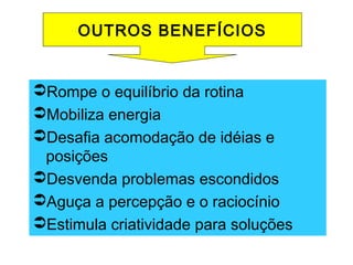 Rompe o equilíbrio da rotina
Mobiliza energia
Desafia acomodação de idéias e
posições
Desvenda problemas escondidos
Aguça a percepção e o raciocínio
Estimula criatividade para soluções
OUTROS BENEFÍCIOS
 