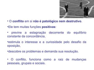 • O conflito em si não é patológico nem destrutivo.
•Ele tem muitas funções positivas:
• previne a estagnação decorrente do equilíbrio
constante da concordância,
•estimula o interesse e a curiosidade pelo desafio da
oposição,
•descobre os problemas e demanda sua resolução.
• O conflito, funciona como a raiz de mudanças
pessoais, grupais e sociais.
 