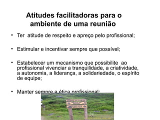 Atitudes facilitadoras para o
ambiente de uma reunião
• Ter atitude de respeito e apreço pelo profissional;
• Estimular e incentivar sempre que possível;
• Estabelecer um mecanismo que possibilite ao
profissional vivenciar a tranquilidade, a criatividade,
a autonomia, a liderança, a solidariedade, o espírito
de equipe;
• Manter sempre a ética profissional;
 