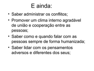E ainda:
• Saber administrar os conflitos;
• Promover um clima interno agradável
de união e cooperação entre as
pessoas;
• Saber como e quando falar com as
pessoas sempre de forma humanizada;
• Saber lidar com os pensamentos
adversos e diferentes dos seus;
 