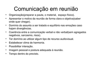 Comunicação em reunião
• Organização(preparar a pauta, o material, espaço físico).
• Apresentar o motivo da reunião de forma clara e objetiva(saber
onde quer chegar).
• Domínio do assunto a ser tratado e equilíbrio nas emoções caso
hajam divergências.
• Coerência entre a comunicação verbal e não verbal(sem agregados
negativos, sarcasmo, risos).
• Ter domínio ao utilizar algum tipo de recurso audiovisual.
• Estabelecer clima de harmonia.
• Possibilitar interação.
• Imagem pessoal e postura adequada à reunião.
• Tempo dentro do previsto.
 