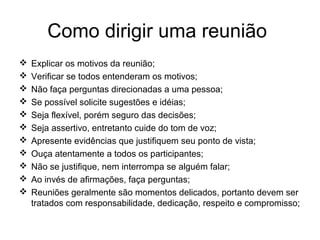 Como dirigir uma reunião
 Explicar os motivos da reunião;
 Verificar se todos entenderam os motivos;
 Não faça perguntas direcionadas a uma pessoa;
 Se possível solicite sugestões e idéias;
 Seja flexível, porém seguro das decisões;
 Seja assertivo, entretanto cuide do tom de voz;
 Apresente evidências que justifiquem seu ponto de vista;
 Ouça atentamente a todos os participantes;
 Não se justifique, nem interrompa se alguém falar;
 Ao invés de afirmações, faça perguntas;
 Reuniões geralmente são momentos delicados, portanto devem ser
tratados com responsabilidade, dedicação, respeito e compromisso;
 