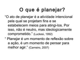 O que é planejar?
“O ato de planejar é a atividade intencional
pela qual se projetam fins e se
estabelecem meios para atingi-los. Por
isso, não é neutro, mas ideologicamente
comprometido.” (Luckesi, 1992)
“ Planejar é um momento de reflexão sobre
a ação, é um momento de pensar para
melhor agir.” (Carneiro, 2007)
 