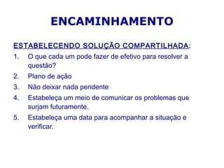 ESTABELECENDO SOLUÇÃO COMPARTILHADA:
1. O que cada um pode fazer de efetivo para resolver a
questão?
2. Plano de ação
3. Não deixar nada pendente
4. Estabeleça um meio de comunicar os problemas que
surjam futuramente.
5. Estabeleça uma data para acompanhar a situação e
verificar.
ENCAMINHAMENTO
 
