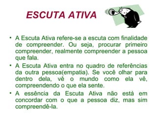 ESCUTA ATIVA
• A Escuta Ativa refere-se a escuta com finalidade
de compreender. Ou seja, procurar primeiro
compreender, realmente compreender a pessoa
que fala.
• A Escuta Ativa entra no quadro de referências
da outra pessoa(empatia). Se você olhar para
dentro dela, vê o mundo como ela vê,
compreendendo o que ela sente.
• A essência da Escuta Ativa não está em
concordar com o que a pessoa diz, mas sim
compreendê-la.
 