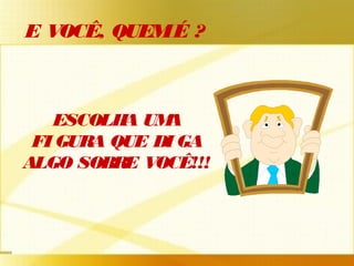 ESCOLHA UMA
FI GURA QUE DI GA
ALGO SOBRE VOCÊ!!!
E VOCÊ, QUEMÉ ?
 