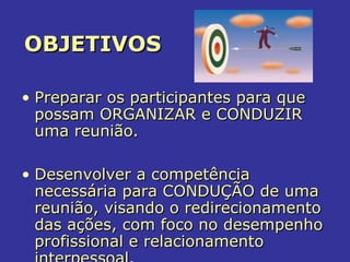 OBJETIVOSOBJETIVOS
• Preparar os participantes para quePreparar os participantes para que
possam ORGANIZAR e CONDUZIRpossam ORGANIZAR e CONDUZIR
uma reunião.uma reunião.
• Desenvolver a competênciaDesenvolver a competência
necessária para CONDUÇÃO de umanecessária para CONDUÇÃO de uma
reunião, visando o redirecionamentoreunião, visando o redirecionamento
das ações, com foco no desempenhodas ações, com foco no desempenho
profissional e relacionamentoprofissional e relacionamento
 