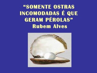 “SOMENTE OSTRAS
INCOMODADAS É QUE
GERAM PÉROLAS”
Rubem Alves
 