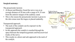 Surgical anatomy:
The preauricular incision
• Al-Kayat and Bramley found the nerve was at an
average distance of 20 mm with a range of 8–35 mm
from the anterior margin of the auditory canal.
• This is the reason the preauricular incision is given in
the skin crease near the tragus or placed endurally.
Transparotid approach.
• The neck of the condyle can be exposed via the
transparotid approach.
• In this approach the condyle is reached through the
space between the temporozygomatic and buccocervical
trunks of the nerve.
• This results in a direct and safe approach to the neck of
the condyle.
 