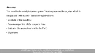 Anatomy:
The mandibular condyle forms a part of the temporomandibular joint which is
unique and TMJ made of the following structures:
• Condyle of the mandible
• Squamous portion of the temporal bone
• Articular disc (contained within the TMJ)
• Ligaments
Vikas Dhupar; Fracture of the Mandibular Condyle; Oral and Maxillofacial
Surgery for the Clinician; Springer; 2021
 