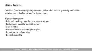 Clinical Features
Condylar fractures infrequently occurred in isolation and are generally associated
with fractures of other sites of the facial bones.
Signs and symptoms:
• Pain and swelling over the preauricular region
• Ecchymosis over the mastoid region
• CSF otorrhea
• Hollowness over the condylar region
• Restricted incisal opening
• Locked mandible
Raymond.J Fonseca; Oral & maxillofacial trauma; fourth edition; 2013, Saunders, Elsevier Inc
 