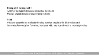 Computed tomography
Anterior posterior dimension (sagittal position)
Medial lateral dimension (coronal position)
MRI
MRI are essential to evaluate the disc injuries specially in dislocation and
intracapsular condylar fractures; however MRI are not taken as a routine practise
Raymond.J Fonseca; Oral & maxillofacial trauma; fourth edition; 2013, Saunders, Elsevier Inc
 