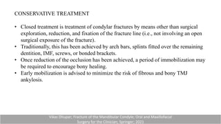 CONSERVATIVE TREATMENT
• Closed treatment is treatment of condylar fractures by means other than surgical
exploration, reduction, and fixation of the fracture line (i.e., not involving an open
surgical exposure of the fracture).
• Traditionally, this has been achieved by arch bars, splints fitted over the remaining
dentition, IMF, screws, or bonded brackets.
• Once reduction of the occlusion has been achieved, a period of immobilization may
be required to encourage bony healing.
• Early mobilization is advised to minimize the risk of fibrous and bony TMJ
ankylosis.
Vikas Dhupar; Fracture of the Mandibular Condyle; Oral and Maxillofacial
Surgery for the Clinician; Springer; 2021
 