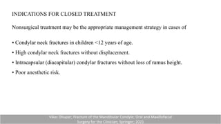 INDICATIONS FOR CLOSED TREATMENT
Nonsurgical treatment may be the appropriate management strategy in cases of
• Condylar neck fractures in children <12 years of age.
• High condylar neck fractures without displacement.
• Intracapsular (diacapitular) condylar fractures without loss of ramus height.
• Poor anesthetic risk.
Vikas Dhupar; Fracture of the Mandibular Condyle; Oral and Maxillofacial
Surgery for the Clinician; Springer; 2021
 