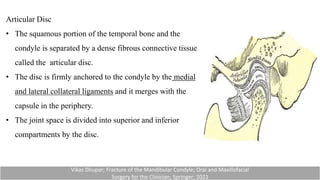 Articular Disc
• The squamous portion of the temporal bone and the
condyle is separated by a dense fibrous connective tissue
called the articular disc.
• The disc is firmly anchored to the condyle by the medial
and lateral collateral ligaments and it merges with the
capsule in the periphery.
• The joint space is divided into superior and inferior
compartments by the disc.
Vikas Dhupar; Fracture of the Mandibular Condyle; Oral and Maxillofacial
Surgery for the Clinician; Springer; 2021
 