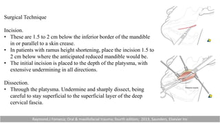 Surgical Technique
Incision.
• These are 1.5 to 2 cm below the inferior border of the mandible
in or parallel to a skin crease.
• In patients with ramus height shortening, place the incision 1.5 to
2 cm below where the anticipated reduced mandible would be.
• The initial incision is placed to the depth of the platysma, with
extensive undermining in all directions.
Dissection.
• Through the platysma. Undermine and sharply dissect, being
careful to stay superficial to the superficial layer of the deep
cervical fascia.
Raymond.J Fonseca; Oral & maxillofacial trauma; fourth edition; 2013, Saunders, Elsevier Inc
 