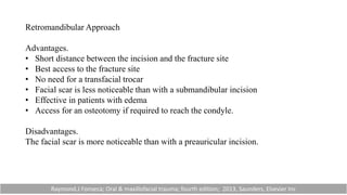 Retromandibular Approach
Advantages.
• Short distance between the incision and the fracture site
• Best access to the fracture site
• No need for a transfacial trocar
• Facial scar is less noticeable than with a submandibular incision
• Effective in patients with edema
• Access for an osteotomy if required to reach the condyle.
Disadvantages.
The facial scar is more noticeable than with a preauricular incision.
Raymond.J Fonseca; Oral & maxillofacial trauma; fourth edition; 2013, Saunders, Elsevier Inc
 