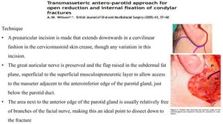 Technique
• A preauricular incision is made that extends downwards in a curvilinear
fashion in the cervicomastoid skin crease, though any variation in this
incision.
• The great auricular nerve is preserved and the flap raised in the subdermal fat
plane, superficial to the superficial musculoaponeurotic layer to allow access
to the masseter adjacent to the anteroinferior edge of the parotid gland, just
below the parotid duct.
• The area next to the anterior edge of the parotid gland is usually relatively free
of branches of the facial nerve, making this an ideal point to dissect down to
the fracture
 