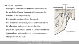 Capsule and Ligaments
• The capsule surrounds the TMJ and is reinforced by
the medial and lateral ligaments which connect the
mandible to the temporal bone.
• The synovial membrane lines the capsule.
• This membrane produces synovial fuid which aids in
the lubrication and nourishment of the joint.
• The lateral ligament also known as temporomandibular
ligament has a horizontal and an oblique component
which stabilizes the joint.
Vikas Dhupar; Fracture of the Mandibular Condyle; Oral and Maxillofacial
Surgery for the Clinician; Springer; 2021
 