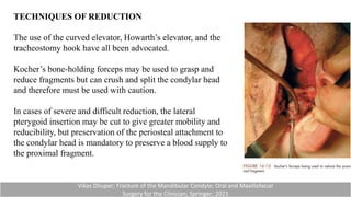 TECHNIQUES OF REDUCTION
The use of the curved elevator, Howarth’s elevator, and the
tracheostomy hook have all been advocated.
Kocher’s bone-holding forceps may be used to grasp and
reduce fragments but can crush and split the condylar head
and therefore must be used with caution.
In cases of severe and difficult reduction, the lateral
pterygoid insertion may be cut to give greater mobility and
reducibility, but preservation of the periosteal attachment to
the condylar head is mandatory to preserve a blood supply to
the proximal fragment.
Vikas Dhupar; Fracture of the Mandibular Condyle; Oral and Maxillofacial
Surgery for the Clinician; Springer; 2021
 