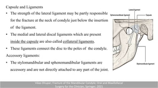 Capsule and Ligaments
• The strength of the lateral ligament may be partly responsible
for the fracture at the neck of condyle just below the insertion
of the ligament.
• The medial and lateral discal ligaments which are present
inside the capsule are also called collateral ligaments.
• These ligaments connect the disc to the poles of the condyle.
Accessory ligaments:
• The stylomandibular and sphenomandibular ligaments are
accessory and are not directly attached to any part of the joint.
Vikas Dhupar; Fracture of the Mandibular Condyle; Oral and Maxillofacial
Surgery for the Clinician; Springer; 2021
 