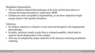 Mandibular Hypomobility.
• This is related to delayed physiotherapy of the joint and has been shown to
increase the longer the patient is subjected to MMF.
• Children are more susceptible to hypomobility, as are those subjected to high-
energy injuries with capsular disruption.
Ankylosis.
• In children, ankylosis is related to severe meniscal disruption with inappropriate
physiotherapy.
• In adults, ankylosis usually results from a widened mandible, which leads to
superior lateral displacement of the condyle.
• This may be mitigated by proper reduction of the fractures restricting mandibular
widening.
Raymond.J Fonseca; Oral & maxillofacial trauma; fourth edition; 2013, Saunders, Elsevier Inc
 