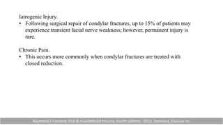 Iatrogenic Injury.
• Following surgical repair of condylar fractures, up to 15% of patients may
experience transient facial nerve weakness; however, permanent injury is
rare.
Chronic Pain.
• This occurs more commonly when condylar fractures are treated with
closed reduction.
Raymond.J Fonseca; Oral & maxillofacial trauma; fourth edition; 2013, Saunders, Elsevier Inc
 