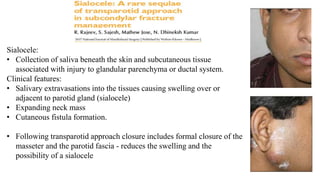 Sialocele:
• Collection of saliva beneath the skin and subcutaneous tissue
associated with injury to glandular parenchyma or ductal system.
Clinical features:
• Salivary extravasations into the tissues causing swelling over or
adjacent to parotid gland (sialocele)
• Expanding neck mass
• Cutaneous fistula formation.
• Following transparotid approach closure includes formal closure of the
masseter and the parotid fascia - reduces the swelling and the
possibility of a sialocele
 