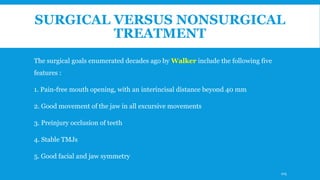 SURGICAL VERSUS NONSURGICAL
TREATMENT
The surgical goals enumerated decades ago by Walker include the following five
features :
1. Pain-free mouth opening, with an interincisal distance beyond 40 mm
2. Good movement of the jaw in all excursive movements
3. Preinjury occlusion of teeth
4. Stable TMJs
5. Good facial and jaw symmetry
105
 