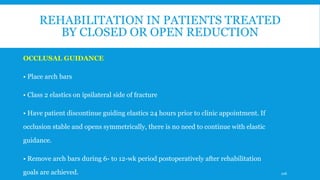 REHABILITATION IN PATIENTS TREATED
BY CLOSED OR OPEN REDUCTION
OCCLUSAL GUIDANCE
• Place arch bars
• Class 2 elastics on ipsilateral side of fracture
• Have patient discontinue guiding elastics 24 hours prior to clinic appointment. If
occlusion stable and opens symmetrically, there is no need to continue with elastic
guidance.
• Remove arch bars during 6- to 12-wk period postoperatively after rehabilitation
goals are achieved. 106
 